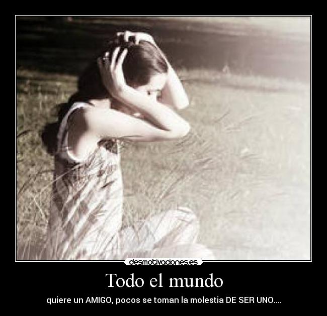 Todo el mundo - quiere un AMIGO, pocos se toman la molestia DE SER UNO....
