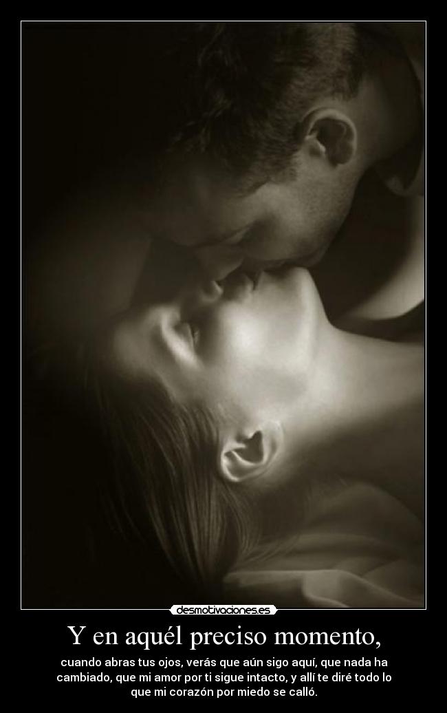 Y en aquél preciso momento, - cuando abras tus ojos, verás que aún sigo aquí, que nada ha
cambiado, que mi amor por ti sigue intacto, y allí te diré todo lo
que mi corazón por miedo se calló.