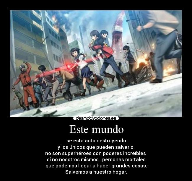 Este mundo - se esta auto destruyendo
y los únicos que pueden salvarlo 
no son superhéroes con poderes increíbles 
si no nosotros mismos...personas mortales
que podemos llegar a hacer grandes cosas.
Salvemos a nuestro hogar.