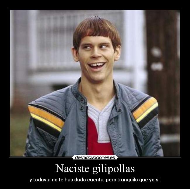 Naciste gilipollas - y todavia no te has dado cuenta, pero tranquilo que yo si.