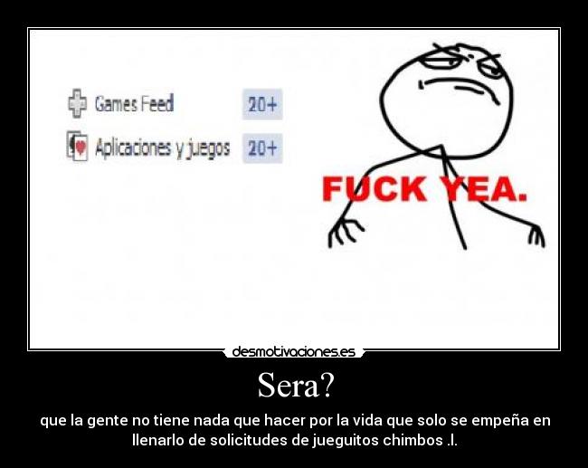 Sera? - que la gente no tiene nada que hacer por la vida que solo se empeña en
llenarlo de solicitudes de jueguitos chimbos .l.