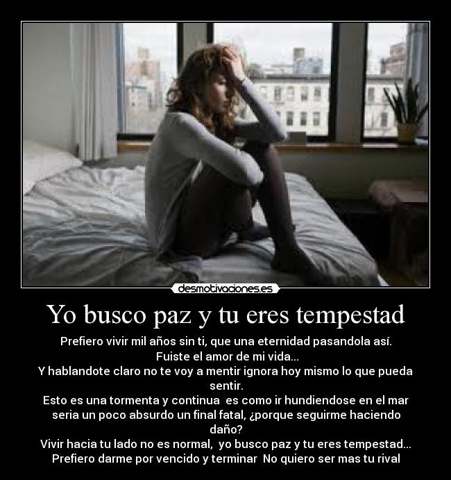 Yo busco paz y tu eres tempestad - Prefiero vivir mil años sin ti, que una eternidad pasandola así.
 Fuiste el amor de mi vida...
Y hablandote claro no te voy a mentir ignora hoy mismo lo que pueda sentir.
Esto es una tormenta y continua  es como ir hundiendose en el mar
seria un poco absurdo un final fatal, ¿porque seguirme haciendo daño?
Vivir hacia tu lado no es normal,  yo busco paz y tu eres tempestad...
Prefiero darme por vencido y terminar  No quiero ser mas tu rival