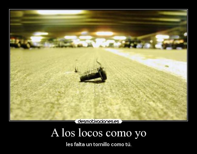 A los locos como yo - les falta un tornillo como tú.