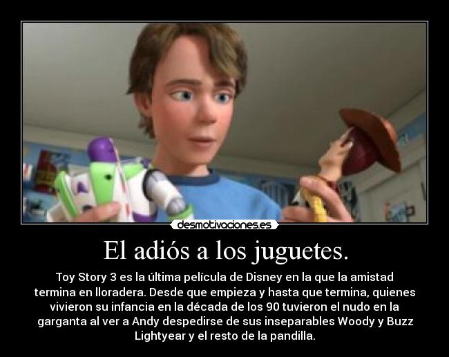 El adiós a los juguetes. - Toy Story 3 es la última película de Disney en la que la amistad
termina en lloradera. Desde que empieza y hasta que termina, quienes
vivieron su infancia en la década de los 90 tuvieron el nudo en la
garganta al ver a Andy despedirse de sus inseparables Woody y Buzz
Lightyear y el resto de la pandilla.