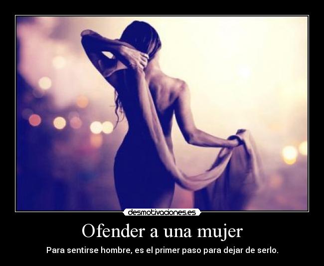 Ofender a una mujer - Para sentirse hombre, es el primer paso para dejar de serlo.