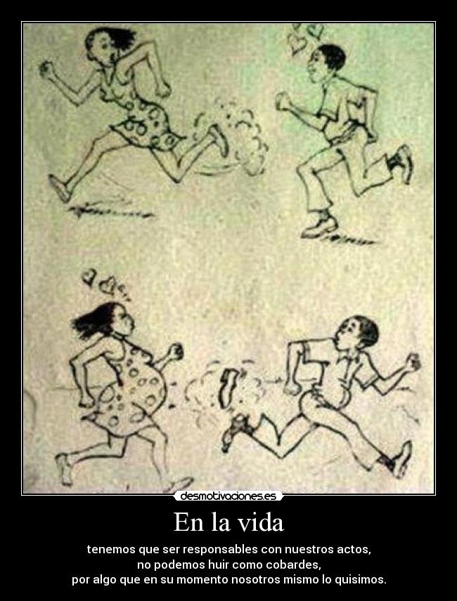 En la vida - tenemos que ser responsables con nuestros actos,
no podemos huir como cobardes,
por algo que en su momento nosotros mismo lo quisimos.