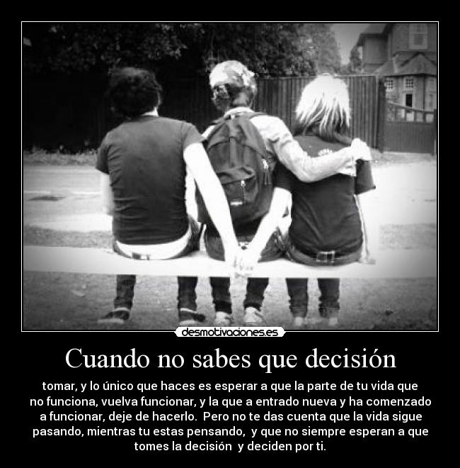 Cuando no sabes que decisión - tomar, y lo único que haces es esperar a que la parte de tu vida que
no funciona, vuelva funcionar, y la que a entrado nueva y ha comenzado
a funcionar, deje de hacerlo.  Pero no te das cuenta que la vida sigue
pasando, mientras tu estas pensando,  y que no siempre esperan a que
tomes la decisión  y deciden por ti.