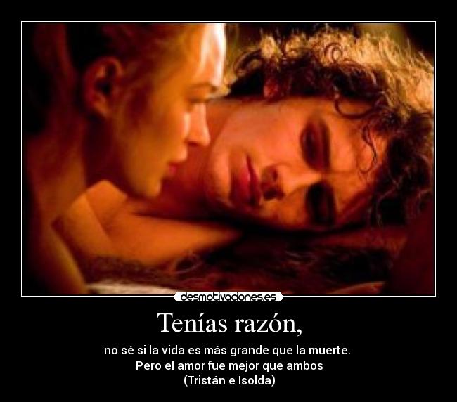 Tenías razón, - no sé si la vida es más grande que la muerte. 
Pero el amor fue mejor que ambos
(Tristán e Isolda)