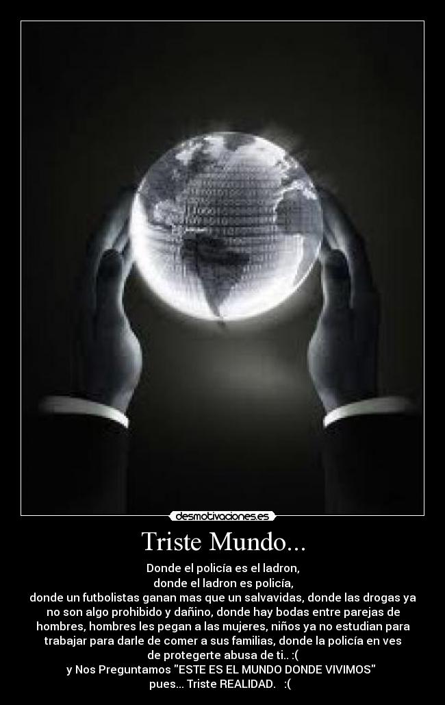 Triste Mundo... - Donde el policía es el ladron,
donde el ladron es policía,
donde un futbolistas ganan mas que un salvavidas, donde las drogas ya
no son algo prohibido y dañino, donde hay bodas entre parejas de
hombres, hombres les pegan a las mujeres, niños ya no estudian para
trabajar para darle de comer a sus familias, donde la policía en ves
de protegerte abusa de ti.. :(
y Nos Preguntamos ESTE ES EL MUNDO DONDE VIVIMOS 
pues... Triste REALIDAD.   :(  