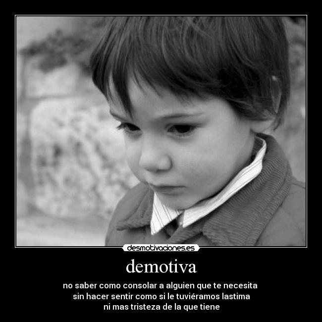 demotiva - no saber como consolar a alguien que te necesita 
sin hacer sentir como si le tuviéramos lastima
ni mas tristeza de la que tiene