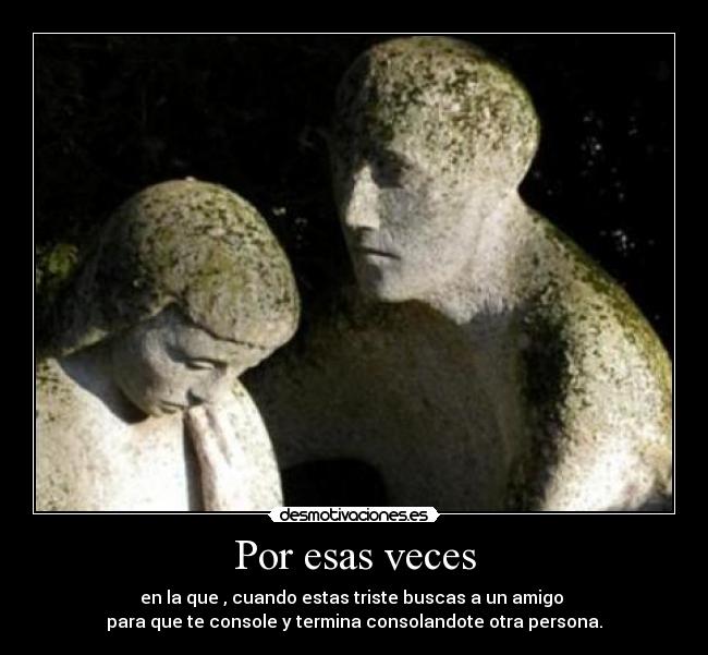 Por esas veces - en la que , cuando estas triste buscas a un amigo
para que te console y termina consolandote otra persona.