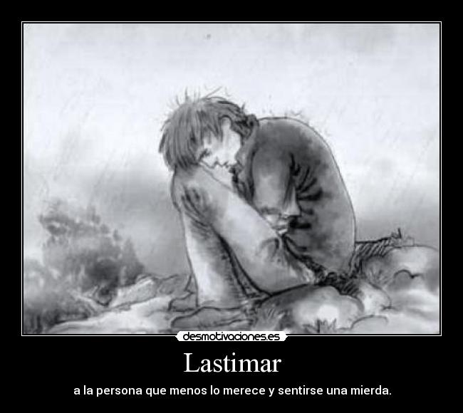 Lastimar - a la persona que menos lo merece y sentirse una mierda.
