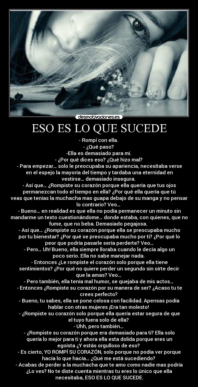 ESO ES LO QUE SUCEDE - - Rompí con ella.
- ¿Qué paso?
-Ella es demasiado para mí.
- ¿Por qué dices eso? ¿Qué hizo mal?
- Para empezar… solo le preocupaba su apariencia, necesitaba verse
en el espejo la mayoría del tiempo y tardaba una eternidad en
vestirse… demasiado insegura.
- Así que… ¿Rompiste su corazón porque ella quería que tus ojos
permanezcan todo el tiempo en ella? ¿Por qué ella quería que tú
veas que tenías la muchacha mas guapa debajo de su manga y no pensar
lo contrario? Veo…
- Bueno… en realidad es que ella no podía permanecer un minuto sin
mandarme un texto cuestionándome… donde estaba, con quienes, que no
fume, que no beba. Demasiado pegajosa.
- Así que… ¿Rompiste su corazón porque ella se preocupaba mucho
por tu bienestar? ¿Por qué se preocupaba mucho por ti? ¿Por qué lo
peor que podría pasarle sería perderte? Veo…
- Pero… Uh! Bueno, ella siempre lloraba cuando le decía algo un
poco serio. Ella no sabe manejar nada.
- Entonces ¿Le rompiste el corazón solo porque ella tiene
sentimientos? ¿Por qué no quiere perder un segundo sin oírte decir
que la amas? Veo…
- Pero también, ella tenía mal humor, se quejaba de mis actos…
- Entonces ¿Rompiste su corazón por su manera de ser? ¿Acaso tu te
crees perfecto?
- Bueno, tu sabes, ella se pone celosa con facilidad. Apensas podía
hablar con otras mujeres ¡Era tan molesto!
- ¿Rompiste su corazón solo porque ella quería estar segura de que
el tuyo fuera solo de ella?
- Uhh, pero también…
- ¿Rompiste su corazón porque era demasiado para ti? Ella solo
quería lo mejor para ti y ahora ella esta dolida porque eres un
egoísta ¿Y estás orgulloso de eso?
- Es cierto, YO ROMPÍ SU CORAZÓN, solo porque no podía ver porque
hacía lo que hacía… ¿Qué me está sucediendo?
- Acabas de perder a la muchacha que te amo como nadie mas podría
¿Lo ves? No te diste cuenta mientras tu eres lo único que ella
necesitaba, ESO ES LO QUE SUCEDE.