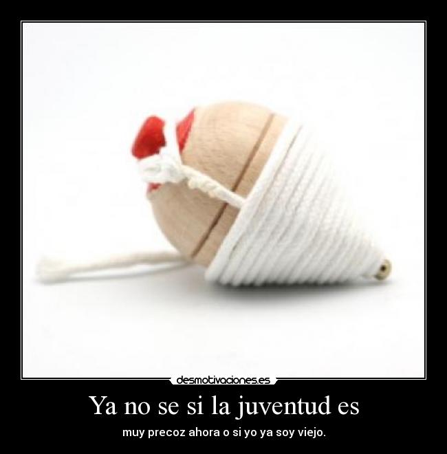 Ya no se si la juventud es - muy precoz ahora o si yo ya soy viejo.