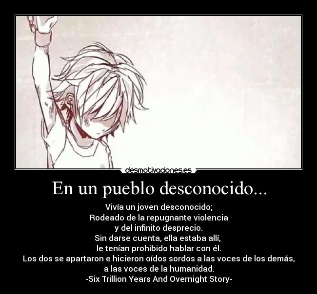 En un pueblo desconocido... - Vivía un joven desconocido;
Rodeado de la repugnante violencia
y del infinito desprecio.
Sin darse cuenta, ella estaba allí, 
le tenían prohibido hablar con él.
Los dos se apartaron e hicieron oídos sordos a las voces de los demás,
a las voces de la humanidad.
-Six Trillion Years And Overnight Story-