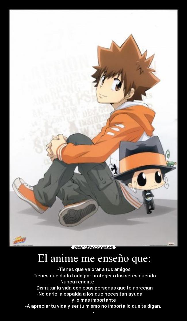 El anime me enseño que: - -Tienes que valorar a tus amigos
-Tienes que darlo todo por proteger a los seres querido
-Nunca rendirte                              
-Disfrutar la vida con esas personas que te aprecian
-No darle la espalda a los que necesitan ayuda       
y lo mas importante
-A apreciar tu vida y ser tu mismo no importa lo que te digan. 
-