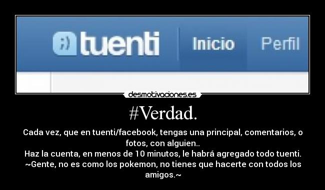 #Verdad. - Cada vez, que en tuenti/facebook, tengas una principal, comentarios, o
fotos, con alguien..
Haz la cuenta, en menos de 10 minutos, le habrá agregado todo tuenti.
~Gente, no es como los pokemon, no tienes que hacerte con todos los
amigos.~