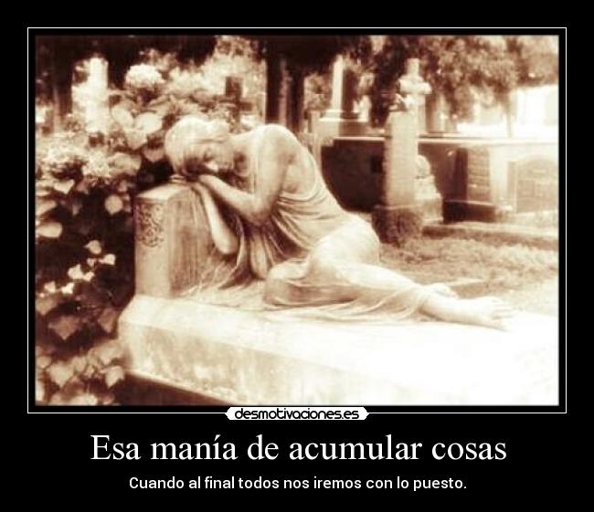 Esa manía de acumular cosas - Cuando al final todos nos iremos con lo puesto.