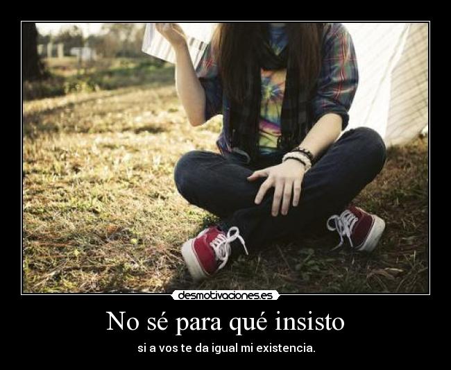 No sé para qué insisto - si a vos te da igual mi existencia.