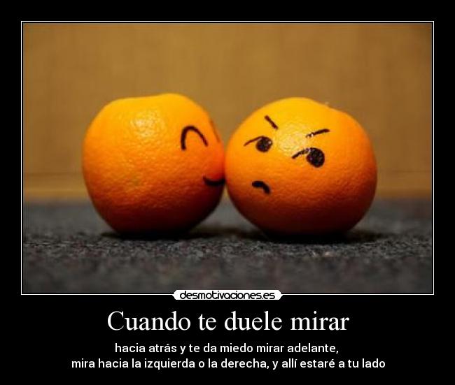 Cuando te duele mirar - hacia atrás y te da miedo mirar adelante,
mira hacia la izquierda o la derecha, y allí estaré a tu lado