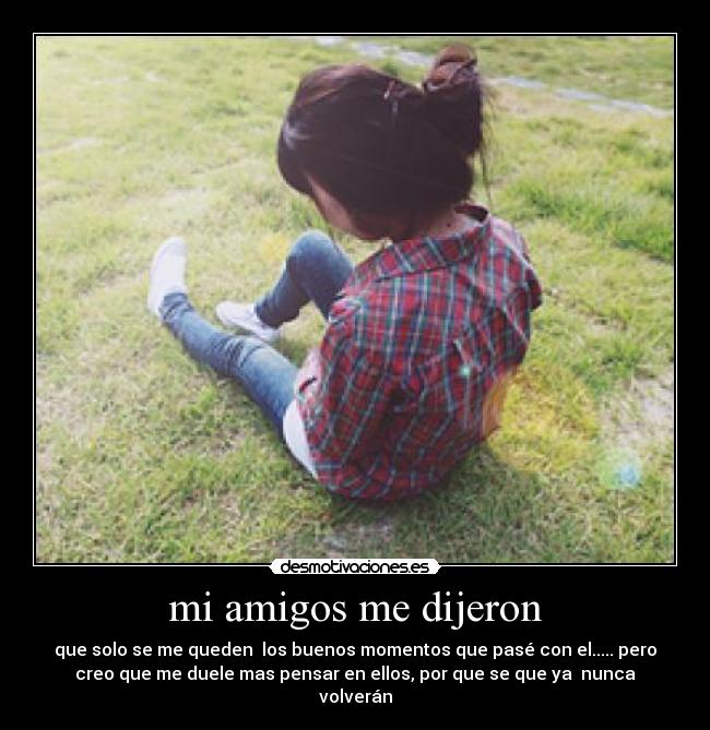 mi amigos me dijeron - que solo se me queden  los buenos momentos que pasé con el..... pero
creo que me duele mas pensar en ellos, por que se que ya  nunca
volverán