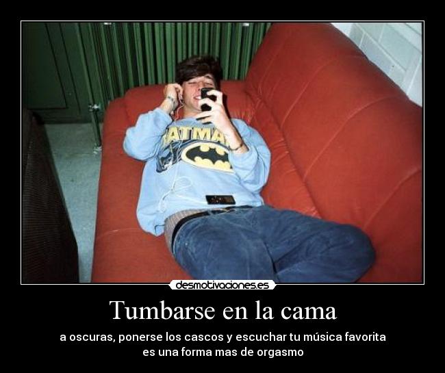 Tumbarse en la cama - a oscuras, ponerse los cascos y escuchar tu música favorita
es una forma mas de orgasmo