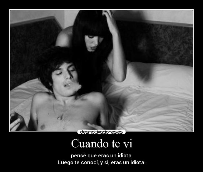 Cuando te vi - pensé que eras un idiota.
Luego te conocí, y si, eras un idiota.