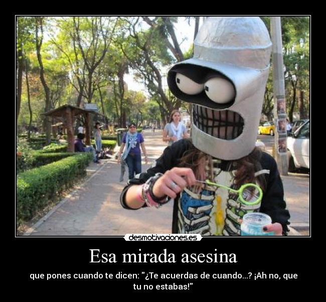 Esa mirada asesina - que pones cuando te dicen: ¿Te acuerdas de cuando...? ¡Ah no, que tu no estabas!