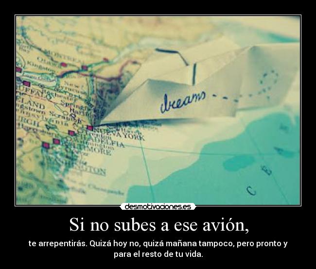 Si no subes a ese avión, - te arrepentirás. Quizá hoy no, quizá mañana tampoco, pero pronto y
para el resto de tu vida.