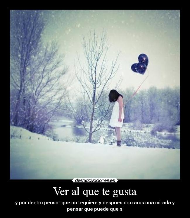 Ver al que te gusta - y por dentro pensar que no tequiere y despues cruzaros una mirada y
pensar que puede que si