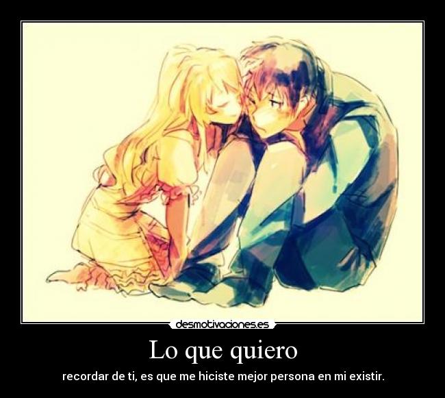 Lo que quiero - recordar de ti, es que me hiciste mejor persona en mi existir.