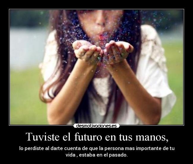 Tuviste el futuro en tus manos, - lo perdiste al darte cuenta de que la persona mas importante de tu
vida , estaba en el pasado.
