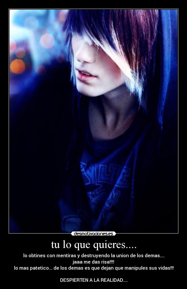 tu lo que quieres.... - lo obtines con mentiras y destruyendo la union de los demas....
jaaa me das risa!!!!
lo mas patetico... de los demas es que dejan que manipules sus vidas!!!
DESPIERTEN A LA REALIDAD....