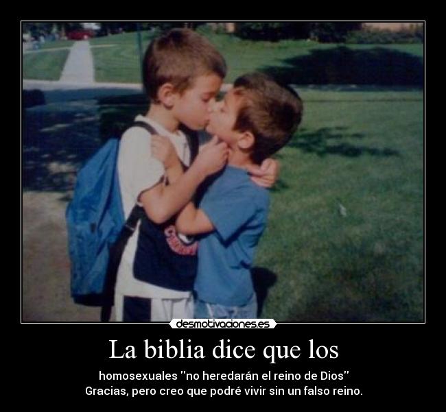 La biblia dice que los - homosexuales no heredarán el reino de Dios
Gracias, pero creo que podré vivir sin un falso reino.