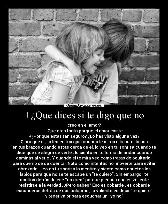 +¿Que dices si te digo que no - creo en el amor?
-Que eres tonta porque el amor existe
+¿Por qué estas tan seguro? ¿Lo has visto alguna vez?
-Claro que si , lo leo en tus ojos cuando le miras a la cara, lo noto
en tus brazos cuando estas cerca de el, lo veo en tu sonrisa cuando te
dice que se alegra de verte , lo siento en tu forma de andar cuando
caminas al verle . Y cuando el te mira veo como tratas de ocultarlo ,
para que no se de cuenta . Noto como intentas no moverte para evitar
abrazarle , leo en tu sonrisa la mentira y siento como aprietas los
labios para que no se te escape un te quiero. Sin embargo , te
ocultas detrás de ese no creo porque piensas que es valiente
resistirse a la verdad , ¿Pero sabes? Eso es cobarde , es cobarde
esconderse detrás de dos palabras , lo valiente es decir te quiero
y tener valor para escuchar un yo no