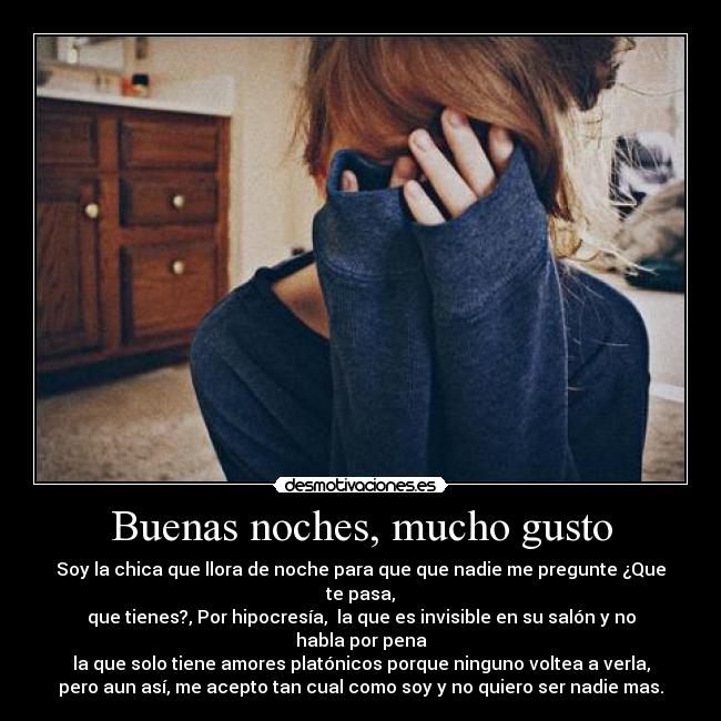 Buenas noches, mucho gusto - Soy la chica que llora de noche para que que nadie me pregunte ¿Que te pasa,
que tienes?, Por hipocresía, la que es invisible en su salón y no habla por pena
la que solo tiene amores platónicos porque ninguno voltea a verla,
pero aun así, me acepto tan cual como soy y no quiero ser nadie mas.