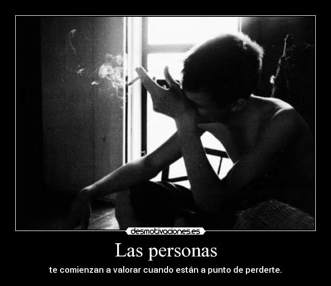 Las personas - te comienzan a valorar cuando están a punto de perderte.