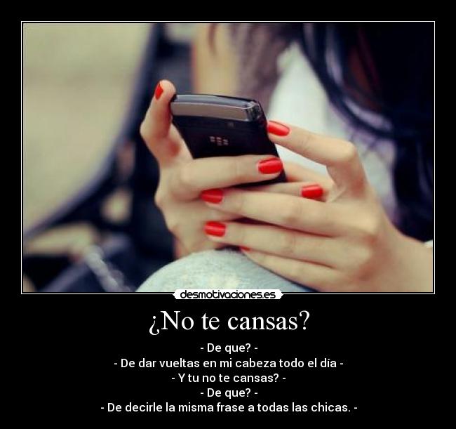 ¿No te cansas? - - De que? -
- De dar vueltas en mi cabeza todo el día -
- Y tu no te cansas? -
- De que? -
- De decirle la misma frase a todas las chicas. -