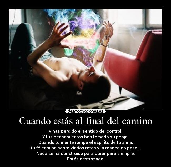 Cuando estás al final del camino - y has perdido el sentido del control.
Y tus pensamientos han tomado su peaje.
Cuando tu mente rompe el espíritu de tu alma,
tu fé camina sobre vidrios rotos y la resaca no pasa...
Nada se ha construido para durar para siempre.
Estás destrozado.