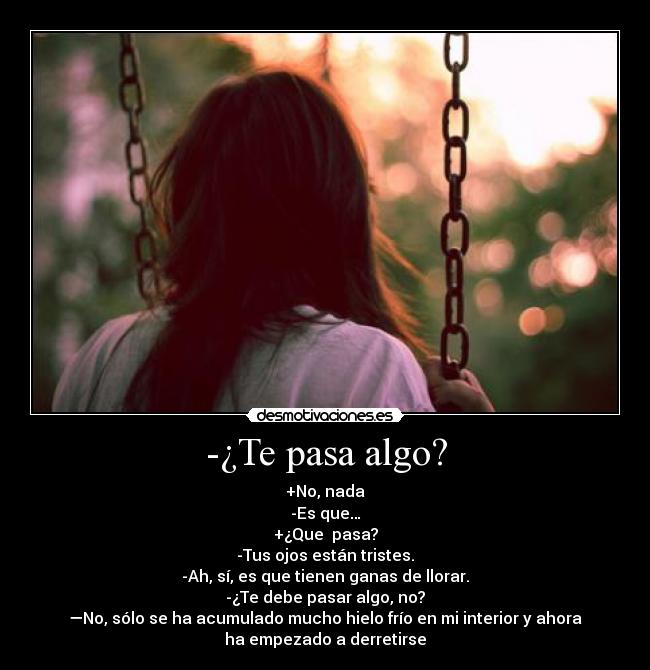 -¿Te pasa algo? - +No, nada
-Es que…
+¿Que pasa?
-Tus ojos están tristes.
-Ah, sí, es que tienen ganas de llorar.
-¿Te debe pasar algo, no?
—No, sólo se ha acumulado mucho hielo frío en mi interior y ahora
ha empezado a derretirse