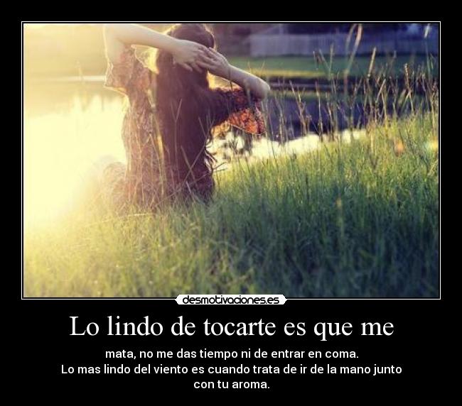 Lo lindo de tocarte es que me - mata, no me das tiempo ni de entrar en coma.
Lo mas lindo del viento es cuando trata de ir de la mano junto
con tu aroma.