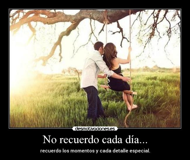 No recuerdo cada día... - recuerdo los momentos y cada detalle especial.