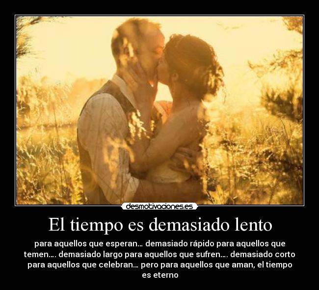El tiempo es demasiado lento - para aquellos que esperan… demasiado rápido para aquellos que
temen…. demasiado largo para aquellos que sufren…. demasiado corto
para aquellos que celebran… pero para aquellos que aman, el tiempo
es eterno