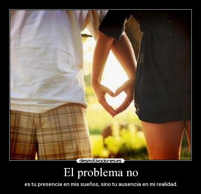 El problema no - es tu presencia en mis sueños, sino tu ausencia en mi realidad.