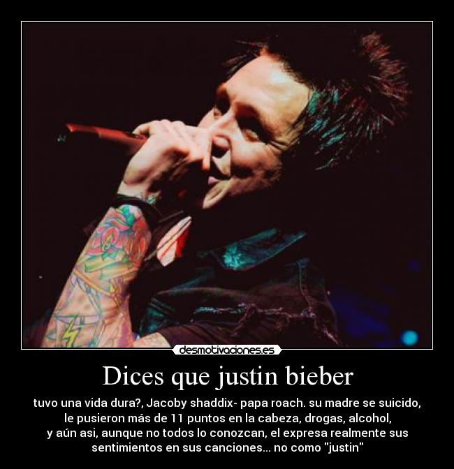 Dices que justin bieber - tuvo una vida dura?, Jacoby shaddix- papa roach. su madre se suicido,
le pusieron más de 11 puntos en la cabeza, drogas, alcohol,
y aún asi, aunque no todos lo conozcan, el expresa realmente sus
sentimientos en sus canciones... no como justin