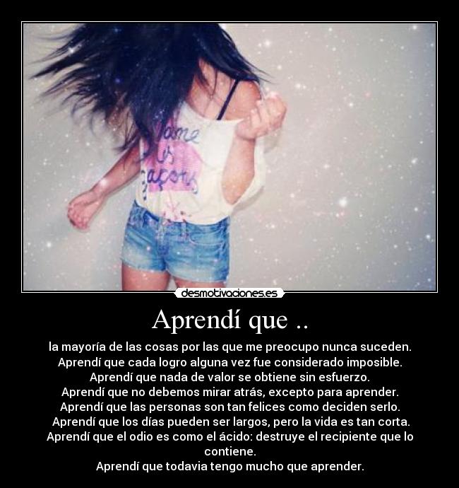 Aprendí que .. - la mayoría de las cosas por las que me preocupo nunca suceden.
Aprendí que cada logro alguna vez fue considerado imposible.
Aprendí que nada de valor se obtiene sin esfuerzo.
Aprendí que no debemos mirar atrás, excepto para aprender.
Aprendí que las personas son tan felices como deciden serlo.
Aprendí que los días pueden ser largos, pero la vida es tan corta.
Aprendí que el odio es como el ácido: destruye el recipiente que lo contiene.
Aprendí que todavia tengo mucho que aprender.