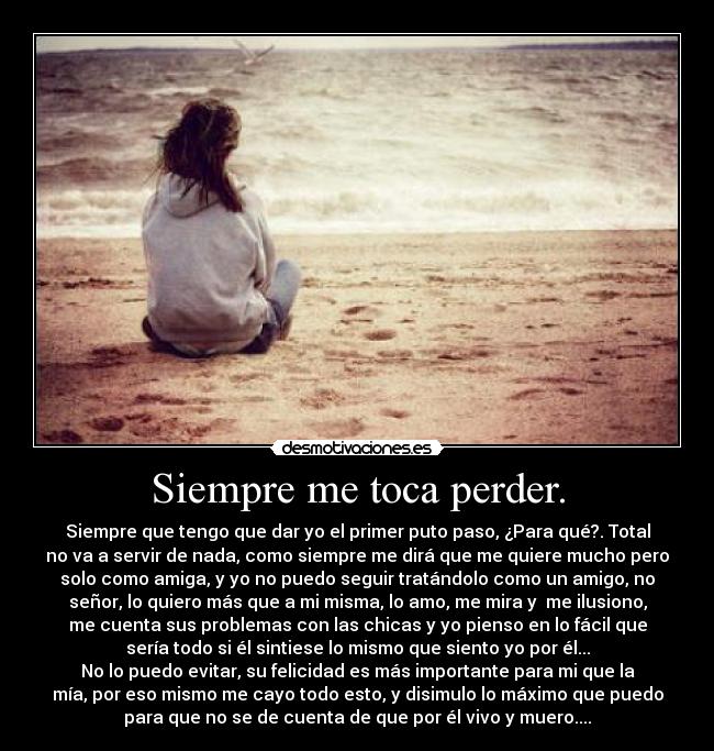 Siempre me toca perder. - Siempre que tengo que dar yo el primer puto paso, ¿Para qué?. Total
no va a servir de nada, como siempre me dirá que me quiere mucho pero
solo como amiga, y yo no puedo seguir tratándolo como un amigo, no
señor, lo quiero más que a mi misma, lo amo, me mira y  me ilusiono,
me cuenta sus problemas con las chicas y yo pienso en lo fácil que
sería todo si él sintiese lo mismo que siento yo por él...
No lo puedo evitar, su felicidad es más importante para mi que la
mía, por eso mismo me cayo todo esto, y disimulo lo máximo que puedo
para que no se de cuenta de que por él vivo y muero....