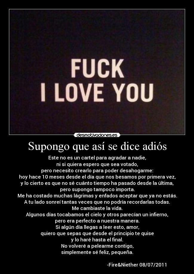 Supongo que así se dice adiós - Este no es un cartel para agradar a nadie,
ni si quiera espero que sea votado,
pero necesito crearlo para poder desahogarme:
hoy hace 10 meses desde el día que nos besamos por primera vez,
y lo cierto es que no sé cuánto tiempo ha pasado desde la última,
pero supongo tampoco importa.
Me ha costado muchas lágrimas y enfados aceptar que ya no estás.
A tu lado sonreí tantas veces que no podría recordarlas todas.
Me cambiaste la vida.
Algunos días tocabamos el cielo y otros parecían un infierno,
pero era perfecto a nuestra manera.
Si algún día llegas a leer esto, amor,
quiero que sepas que desde el principio te quise
y lo haré hasta el final.
No volveré a pelearme contigo,
simplemente sé feliz, pequeña.
-Fire&Niether 08/07/2011
