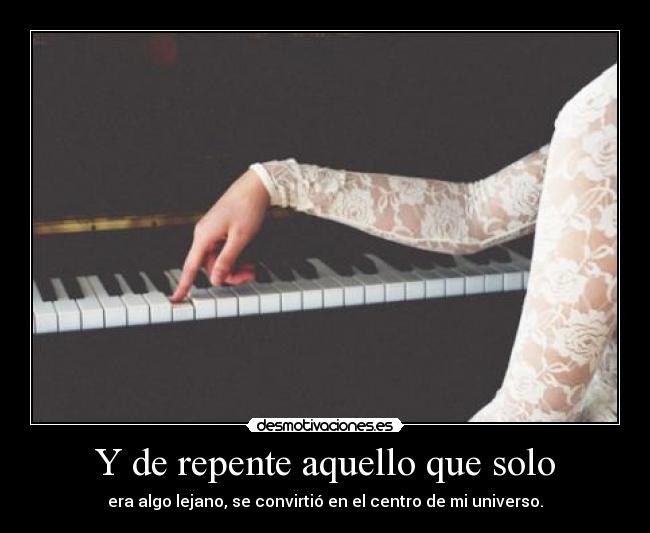 Y de repente aquello que solo - era algo lejano, se convirtió en el centro de mi universo.