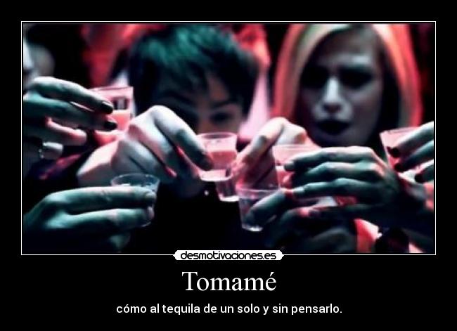 Tomamé - cómo al tequila de un solo y sin pensarlo.